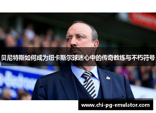 贝尼特斯如何成为纽卡斯尔球迷心中的传奇教练与不朽符号