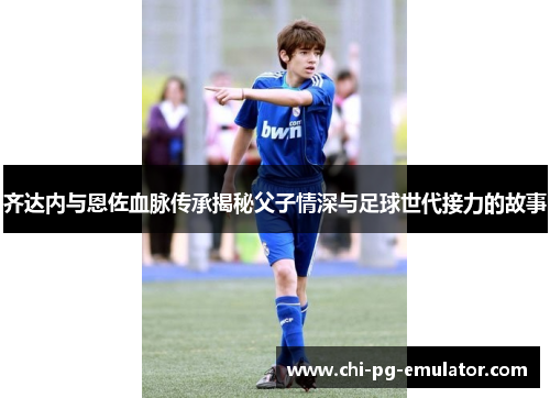 齐达内与恩佐血脉传承揭秘父子情深与足球世代接力的故事