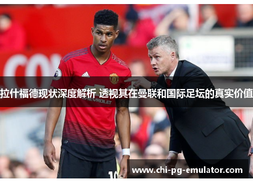 拉什福德现状深度解析 透视其在曼联和国际足坛的真实价值