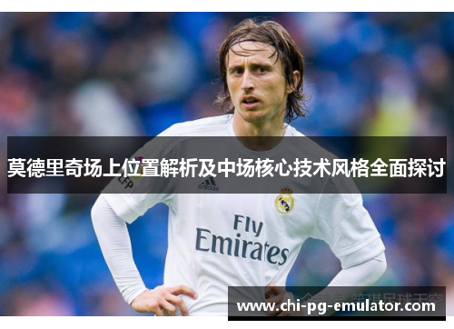 莫德里奇场上位置解析及中场核心技术风格全面探讨