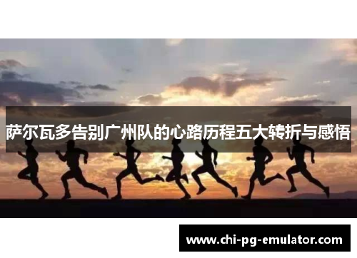 萨尔瓦多告别广州队的心路历程五大转折与感悟