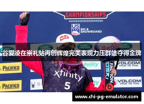 谷爱凌在崇礼站再创辉煌完美表现力压群雄夺得金牌