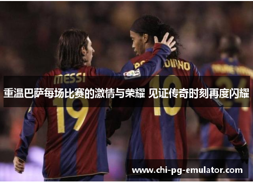 重温巴萨每场比赛的激情与荣耀 见证传奇时刻再度闪耀