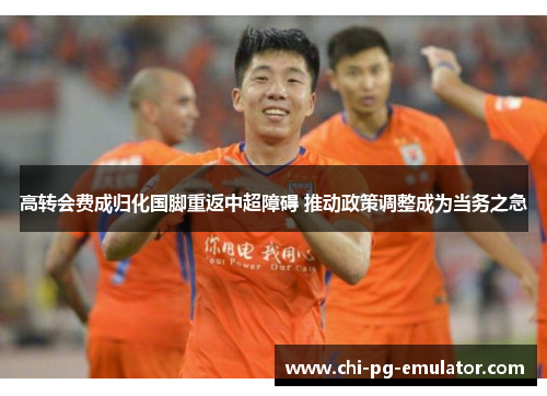 高转会费成归化国脚重返中超障碍 推动政策调整成为当务之急 高转会费成归化国脚重返中超障碍 推动政策调整成为当务之急
