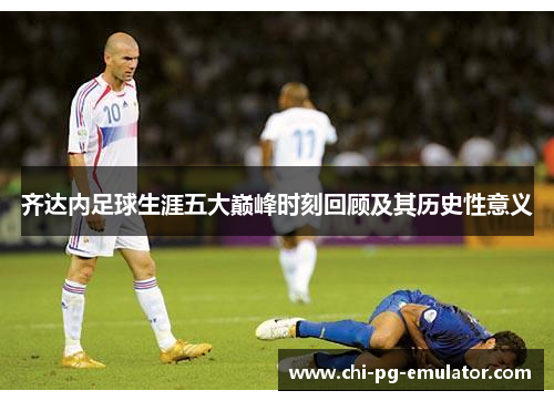 齐达内足球生涯五大巅峰时刻回顾及其历史性意义 齐达内足球生涯五大巅峰时刻回顾及其历史性意义
