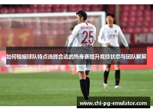 如何根据球队特点选择合适的热身赛提升竞技状态与团队默契 如何根据球队特点选择合适的热身赛提升竞技状态与团队默契