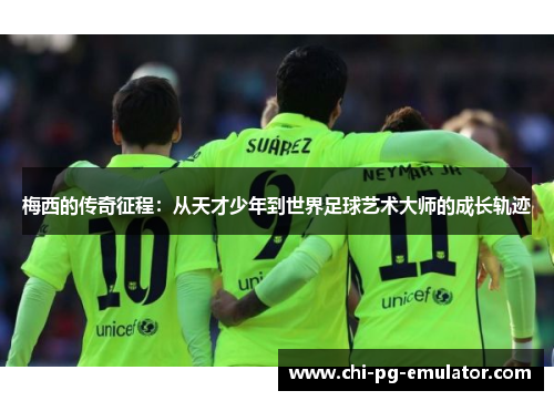 梅西的传奇征程:从天才少年到世界足球艺术大师的成长轨迹 梅西的传奇征程:从天才少年到世界足球艺术大师的成长轨迹