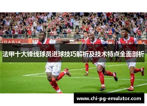 法甲十大锋线球员进球技巧解析及技术特点全面剖析