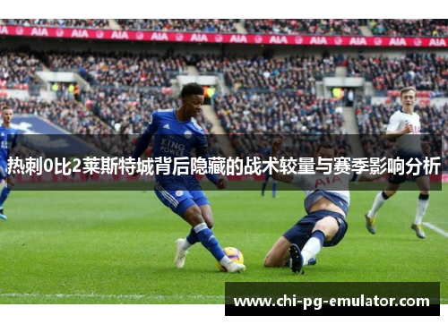 热刺0比2莱斯特城背后隐藏的战术较量与赛季影响分析 热刺0比2莱斯特城背后隐藏的战术较量与赛季影响分析