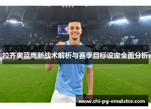 拉齐奥蓝鹰新战术解析与赛季目标设定全面分析 拉齐奥蓝鹰新战术解析与赛季目标设定全面分析