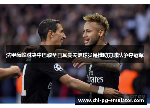 法甲巅峰对决中巴黎圣日耳曼关键球员是谁助力球队争夺冠军