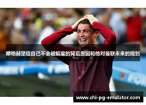 滕哈赫坚信自己不会被解雇的背后原因和他对曼联未来的规划