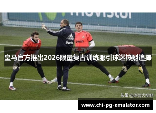 皇马官方推出2026限量复古训练服引球迷热烈追捧