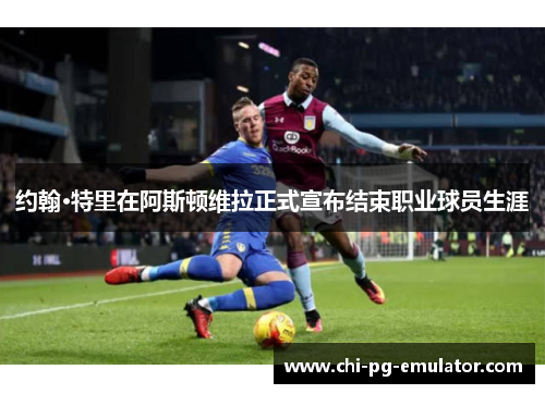 约翰·特里在阿斯顿维拉正式宣布结束职业球员生涯 约翰·特里在阿斯顿维拉正式宣布结束职业球员生涯