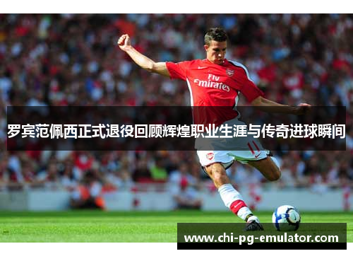 罗宾范佩西正式退役回顾辉煌职业生涯与传奇进球瞬间 罗宾范佩西正式退役回顾辉煌职业生涯与传奇进球瞬间